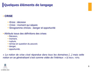 © INHESJ 2010
Quelques éléments de langage
 CRISE
 Krisis : décision
 Crisis : moment qui sépare
 Sinogramme chinois : danger et opportunité
 Attributs issus des définitions des crises
 Décision,
 moment,
 rupture,
 remise en question du pouvoir,
 danger,
 opportunité.
« La notion de crise s’est répandue dans tous les domaines [...] mais cette
notion en se généralisant s’est comme vidée de l’intérieur. » (E Morin, 1976)
6
 