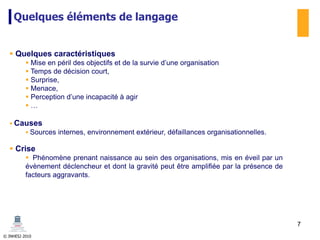 © INHESJ 2010
Quelques éléments de langage
 Quelques caractéristiques
 Mise en péril des objectifs et de la survie d’une organisation
 Temps de décision court,
 Surprise,
 Menace,
 Perception d’une incapacité à agir
 …
 Causes
 Sources internes, environnement extérieur, défaillances organisationnelles.
 Crise
 Phénomène prenant naissance au sein des organisations, mis en éveil par un
évènement déclencheur et dont la gravité peut être amplifiée par la présence de
facteurs aggravants.
7
 