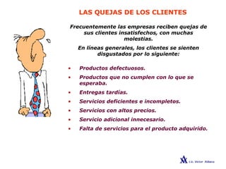 LAS QUEJAS DE LOS CLIENTES
Frecuentemente las empresas reciben quejas de
sus clientes insatisfechos, con muchas
molestias.
En líneas generales, los clientes se sienten
disgustados por lo siguiente:
• Productos defectuosos.
• Productos que no cumplen con lo que se
esperaba.
• Entregas tardías.
• Servicios deficientes e incompletos.
• Servicios con altos precios.
• Servicio adicional innecesario.
• Falta de servicios para el producto adquirido.
 