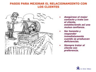 PASOS PARA MEJORAR EL RELACIONAMIENTO CON
LOS CLIENTES
• Asegúrese el mejor
contacto y trato con
el cliente,
estableciendo así una
mutua confianza.
• Ser honesto y
responder
inmediatamente
cuando se produzcan
deficiencias.
• Siempre tratar al
cliente con
preferencia.
 