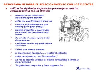 PASOS PARA MEJORAR EL RELACIONAMIENTO CON LOS CLIENTES
• Utilizar las siguientes sugerencias para mejorar nuestro
relacionamiento con los clientes:
Demuestre una disposición
instantánea para atender.
Actúe con prontitud, pero sin prisa.
Conozca profundamente lo que
vende y para quien trabaja.
Emplee preguntas y sugerencias
para definir las necesidades del
cliente.
No mienta ni exagere para tratar
de convencer.
Cerciórese de que hay producto en
existencia.
Sonría, sea amable siempre.
El cliente es un huésped........ y usted el anfitrión.
Antes de convencer… esté convencido..!
En vez de atender, asesore al cliente, ayudándole a tomar la
mejor decisión.
Tenga tacto al preguntar y hacer sugerencias.
 