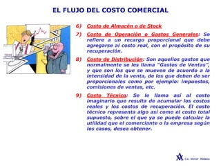 EL FLUJO DEL COSTO COMERCIAL
6) Costo de Almacén o de Stock
7) Costo de Operación o Gastos Generales: Se
refiere a un recargo proporcional que debe
agregarse al costo real, con el propósito de su
recuperación.
8) Costo de Distribución: Son aquellos gastos que
normalmente se les llama “Gastos de Ventas”,
y que son los que se mueven de acuerdo a la
intensidad de la venta, de los que deben de ser
proporcionales como por ejemplo: impuestos,
comisiones de ventas, etc.
9) Costo Técnico: Se le llama así al costo
imaginario que resulta de acumular los costos
reales y los costos de recuperación. El costo
técnico representa algo así como el costo total
supuesto, sobre el que ya se puede calcular la
utilidad que el comerciante o la empresa según
los casos, desea obtener.
 