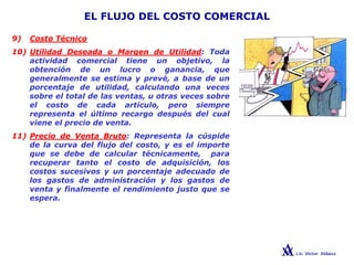 EL FLUJO DEL COSTO COMERCIAL
9) Costo Técnico
10) Utilidad Deseada o Margen de Utilidad: Toda
actividad comercial tiene un objetivo, la
obtención de un lucro o ganancia, que
generalmente se estima y prevé, a base de un
porcentaje de utilidad, calculando una veces
sobre el total de las ventas, u otras veces sobre
el costo de cada artículo, pero siempre
representa el último recargo después del cual
viene el precio de venta.
11) Precio de Venta Bruto: Representa la cúspide
de la curva del flujo del costo, y es el importe
que se debe de calcular técnicamente, para
recuperar tanto el costo de adquisición, los
costos sucesivos y un porcentaje adecuado de
los gastos de administración y los gastos de
venta y finalmente el rendimiento justo que se
espera.
 