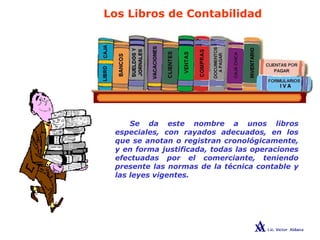 Los Libros de Contabilidad
Se da este nombre a unos libros
especiales, con rayados adecuados, en los
que se anotan o registran cronológicamente,
y en forma justificada, todas las operaciones
efectuadas por el comerciante, teniendo
presente las normas de la técnica contable y
las leyes vigentes.
 