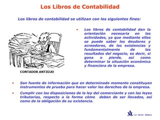 Los Libros de Contabilidad
Los libros de contabilidad se utilizan con los siguientes fines:
• Los libros de contabilidad dan la
orientación necesaria en las
actividades, ya que mediante ellos
se puede saber los deudores y
acreedores, de las existencias y
fundamentalmente de los
resultados del negocio, es decir, si
gana o pierde, así como
determinar la situación económica
y financiera de la empresa.
• Son fuente de información que en determinado momento constituyen
instrumentos de prueba para hacer valer los derechos de la empresa.
• Cumplir con las disposiciones de la ley del comerciante y con las leyes
tributarias, respecto a la forma cómo deben de ser llevados, así
como de la obligación de su existencia.
 