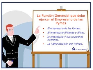 La Función Gerencial que debe
ejercer el Empresario de las
Pymes
• El empresario de las Pymes.
• El empresario Eficiente y Eficaz.
• El empresario y sus relaciones
humanas.
• La Administración del Tiempo.
 