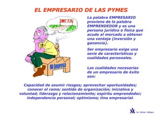 EL EMPRESARIO DE LAS PYMES
La palabra EMPRESARIO
proviene de la palabra
EMPRENDEDOR y es una
persona jurídica o física que
acude al mercado a obtener
una ventaja (inversión y
ganancia).
Ser empresario exige una
serie de características y
cualidades personales.
Las cualidades necesarias
de un empresario de éxito
son:
Capacidad de asumir riesgos; aprovechar oportunidades;
conocer el ramo; sentido de organización; iniciativa y
voluntad; liderazgo y relacionamiento; espíritu emprendedor;
independencia personal; optimismo; tino empresarial.
 