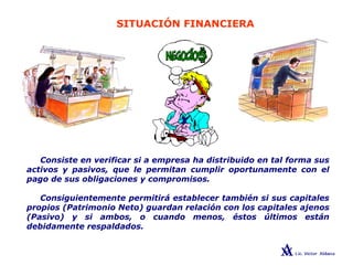 SITUACIÓN FINANCIERA
Consiste en verificar si a empresa ha distribuido en tal forma sus
activos y pasivos, que le permitan cumplir oportunamente con el
pago de sus obligaciones y compromisos.
Consiguientemente permitirá establecer también si sus capitales
propios (Patrimonio Neto) guardan relación con los capitales ajenos
(Pasivo) y si ambos, o cuando menos, éstos últimos están
debidamente respaldados.
 