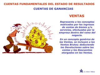 CUENTAS FUNDAMENTALES DEL ESTADO DE RESULTADOS
CUENTAS DE GANANCIAS
GANANCIAS
VENTAS
Representa a los conceptos
motivados por los ingresos
de ventas de bienes y/o
servicios, efectuados por la
empresa dentro del ramo del
negocio.
En un concepto genérico de
las Ventas, se incluyen a las
Ventas Brutas; deduciendo
las Devoluciones sobre las
ventas y los Descuentos
otorgados en las Ventas.
 