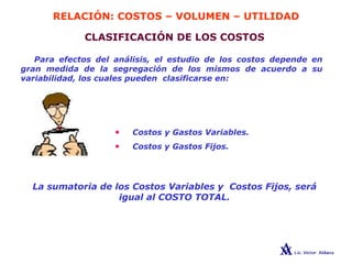 RELACIÓN: COSTOS – VOLUMEN – UTILIDAD
CLASIFICACIÓN DE LOS COSTOS
Para efectos del análisis, el estudio de los costos depende en
gran medida de la segregación de los mismos de acuerdo a su
variabilidad, los cuales pueden clasificarse en:
• Costos y Gastos Variables.
• Costos y Gastos Fijos.
La sumatoria de los Costos Variables y Costos Fijos, será
igual al COSTO TOTAL.
 