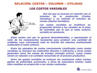 RELACIÓN: COSTOS – VOLUMEN – UTILIDAD
LOS COSTOS VARIABLES
Son los que se mueven en relación con el
volumen de la producción (Costos
Variables) y en relación al volumen de
ventas (Gastos Variables).
Los costos variables se modifican en
proporción directa a los cambios en la base
de actividad, por lo que el costo unitario
variable es constante.
Estos costos son por lo general desembolsables, y representan el
valor de los componentes necesarios para producir una cantidad de
unidades cuyo crecimiento está en función del volumen manteniendo
inalterable el costo unitario.
Entre los ejemplos de costos comúnmente clasificados como costos
variables se incluyen los materiales directos e indirectos y otros costos
generales como los costos de energía (energía activa), cuyos costos
varían en relación a la cantidad consumida en el proceso productivo.
Entre los gastos variables se incluyen las comisiones sobre ventas,
gastos de publicidad, promoción, y otros de naturaleza similar; todos
ellos medidos en proporción a las ventas realizadas.
 