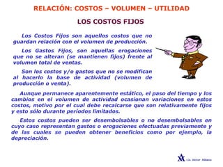 RELACIÓN: COSTOS – VOLUMEN – UTILIDAD
LOS COSTOS FIJOS
Los Costos Fijos son aquellos costos que no
guardan relación con el volumen de producción.
Los Gastos Fijos, son aquellas erogaciones
que no se alteran (se mantienen fijos) frente al
volumen total de ventas.
Son los costos y/o gastos que no se modifican
al hacerlo la base de actividad (volumen de
producción o venta).
Aunque permanece aparentemente estático, el paso del tiempo y los
cambios en el volumen de actividad ocasionan variaciones en estos
costos, motivo por el cual debe recalcarse que son relativamente fijos
y esto sólo durante períodos limitados.
Estos costos pueden ser desembolsables o no desembolsables en
cuyo caso representan gastos o erogaciones efectuadas previamente y
de las cuales se pueden obtener beneficios como por ejemplo, la
depreciación.
 