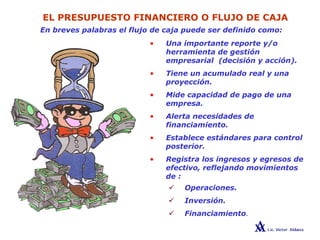 EL PRESUPUESTO FINANCIERO O FLUJO DE CAJA
En breves palabras el flujo de caja puede ser definido como:
• Una importante reporte y/o
herramienta de gestión
empresarial (decisión y acción).
• Tiene un acumulado real y una
proyección.
• Mide capacidad de pago de una
empresa.
• Alerta necesidades de
financiamiento.
• Establece estándares para control
posterior.
• Registra los ingresos y egresos de
efectivo, reflejando movimientos
de :
Operaciones.
Inversión.
Financiamiento.
 