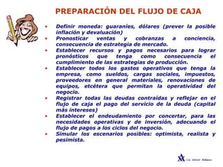 PREPARACIÓN DEL FLUJO DE CAJA
• Definir moneda: guaraníes, dólares (prever la posible
inflación y devaluación)
• Pronosticar ventas y cobranzas a conciencia,
consecuencia de estrategia de mercado.
• Establecer recursos y pagos necesarios para lograr
pronósticos que tenga como consecuencia el
cumplimiento de las estrategias de producción.
• Establecer todos los gastos operativos que tenga la
empresa, como sueldos, cargas sociales, impuestos,
proveedores en general materiales, renovaciones de
equipos, etcétera que permitan la operatividad del
negocio.
• Registrar todas las deudas contraídas y reflejar en el
flujo de caja el pago del servicio de la deuda (capital
más intereses)
• Establecer el endeudamiento por concertar, para las
necesidades operativas y de inversión, adecuando el
flujo de pagos a los ciclos del negocio.
• Simular los escenarios posibles: optimista, realista y
pesimista.
 