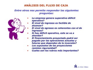 ANÁLISIS DEL FLUJO DE CAJA
Entre otros nos permite responder las siguientes
preguntas:
• La empresa genera superativo déficit
operativo?
• El nivel de ingresos es factible de
alcanzar?
• El nivel de egresos es coherentes con el de
ingresos?
• Si hay déficit operativo, este se va a
ahondar?
• El financiamiento proyectado podrá ser
pagado por las operaciones actuales y
futuras que dependen de la inversión?
• Los supuestos de las proyecciones
resisten rigurosidad?
• Cuales son los rubros más importantes?
 
