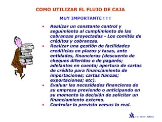 COMO UTILIZAR EL FLUJO DE CAJA
MUY IMPORTANTE ! ! !
• Realizar un constante control y
seguimiento al cumplimiento de las
cobranzas proyectadas - Los comités de
créditos y cobranzas.
• Realizar una gestión de facilidades
crediticias en plazos y tasas, ante
entidades, financieras (descuento de
cheques diferidos o de pagarés;
adelantos en cuenta; apertura de cartas
de crédito para financiamiento de
importaciones; cartas fianzas;
exportaciones; etc).
• Evaluar las necesidades financieras de
su empresa previendo o anticipando en
su momento la decisión de solicitar un
financiamiento externo.
• Controlar lo previsto versus lo real.
 