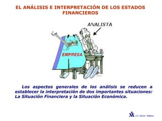 EL ANÁLISIS E INTERPRETACIÓN DE LOS ESTADOS
FINANCIEROS
Los aspectos generales de los análisis se reducen a
establecer la interpretación de dos importantes situaciones:
La Situación Financiera y la Situación Económica.
 