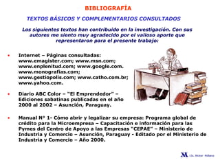 BIBLIOGRAFÍA
TEXTOS BÁSICOS Y COMPLEMENTARIOS CONSULTADOS
Los siguientes textos han contribuido en la investigación. Con sus
autores me siento muy agradecido por el valioso aporte que
representaron para el presente trabajo:
• Internet – Páginas consultadas:
www.emagister.com; www.msn.com;
www.enplenitud.com; www.google.com.
www.monografias.com;
www.gestiopolis.com; www.catho.com.br;
www.yahoo.com.
• Diario ABC Color – “El Emprendedor” –
Ediciones sabatinas publicadas en el año
2000 al 2002 – Asunción, Paraguay.
• Manual N° 1- Cómo abrir y legalizar su empresa: Programa global de
crédito para la Microempresa – Capacitación e información para las
Pymes del Centro de Apoyo a las Empresas “CEPAE” – Ministerio de
Industria y Comercio – Asunción, Paraguay - Editado por el Ministerio de
Industria y Comercio – Año 2000.
 