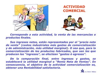 ACTIVIDAD
COMERCIAL
Corresponde a esta actividad, la venta de las mercancías o
productos finales.
Sus ingresos netos, están representados por el “precio neto
de venta” (costos industriales más gastos de comercialización
y de administración, más utilidad marginal). O sea que, para la
comercialización de los productos fabricados, que son los que
producen los “ingresos”, se efectúan “gastos ó egresos”.
De la comparación final, entre ingresos y gastos, se
establecerá la utilidad marginal o “Renta Neta de Ventas”. En
consecuencia, el objetivo de la actividad comercialización es,
obtener una Rentabilidad satisfactoria.
 