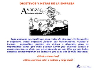 OBJETIVOS Y METAS DE LA EMPRESA
Toda empresa se constituye para tratar de alcanzar ciertas metas
u objetivos. Estos objetivos pueden ser inalcanzables, viables o
incluso superables; pueden ser únicos o diversos; pero es
importantes saber que ellos pueden variar por diversas causas o
circunstancias, es decir que generalmente no son fijos ya que todas
empresa se desempeñan un contexto que cada vez es más inestable.
¿Dónde estamos hoy?
¿Dónde queremos estar a mediano y largo plazo?
 