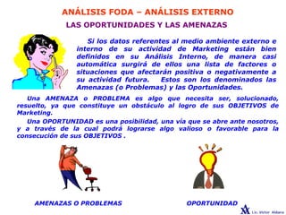 ANÁLISIS FODA – ANÁLISIS EXTERNO
LAS OPORTUNIDADES Y LAS AMENAZAS
Si los datos referentes al medio ambiente externo e
interno de su actividad de Marketing están bien
definidos en su Análisis Interno, de manera casi
automática surgirá de ellos una lista de factores o
situaciones que afectarán positiva o negativamente a
su actividad futura. Estos son los denominados las
Amenazas (o Problemas) y las Oportunidades.
OPORTUNIDADAMENAZAS O PROBLEMAS
Una AMENAZA o PROBLEMA es algo que necesita ser, solucionado,
resuelto, ya que constituye un obstáculo al logro de sus OBJETIVOS de
Marketing.
Una OPORTUNIDAD es una posibilidad, una vía que se abre ante nosotros,
y a través de la cual podrá lograrse algo valioso o favorable para la
consecución de sus OBJETIVOS .
 