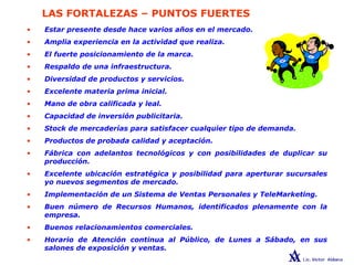 LAS FORTALEZAS – PUNTOS FUERTES
• Estar presente desde hace varios años en el mercado.
• Amplia experiencia en la actividad que realiza.
• El fuerte posicionamiento de la marca.
• Respaldo de una infraestructura.
• Diversidad de productos y servicios.
• Excelente materia prima inicial.
• Mano de obra calificada y leal.
• Capacidad de inversión publicitaria.
• Stock de mercaderías para satisfacer cualquier tipo de demanda.
• Productos de probada calidad y aceptación.
• Fábrica con adelantos tecnológicos y con posibilidades de duplicar su
producción.
• Excelente ubicación estratégica y posibilidad para aperturar sucursales
yo nuevos segmentos de mercado.
• Implementación de un Sistema de Ventas Personales y TeleMarketing.
• Buen número de Recursos Humanos, identificados plenamente con la
empresa.
• Buenos relacionamientos comerciales.
• Horario de Atención continua al Público, de Lunes a Sábado, en sus
salones de exposición y ventas.
 