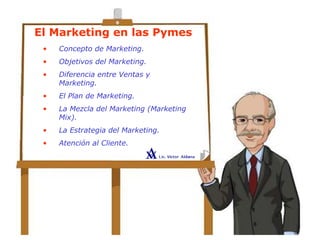 El Marketing en las Pymes
• Concepto de Marketing.
• Objetivos del Marketing.
• Diferencia entre Ventas y
Marketing.
• El Plan de Marketing.
• La Mezcla del Marketing (Marketing
Mix).
• La Estrategia del Marketing.
• Atención al Cliente.
 
