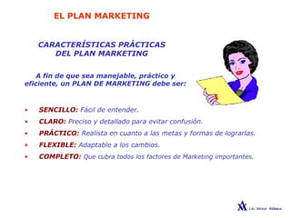 EL PLAN MARKETING
CARACTERÍSTICAS PRÁCTICAS
DEL PLAN MARKETING
A fin de que sea manejable, práctico y
eficiente, un PLAN DE MARKETING debe ser:
• SENCILLO: Fácil de entender.
• CLARO: Preciso y detallado para evitar confusión.
• PRÁCTICO: Realista en cuanto a las metas y formas de lograrlas.
• FLEXIBLE: Adaptable a los cambios.
• COMPLETO: Que cubra todos los factores de Marketing importantes.
 