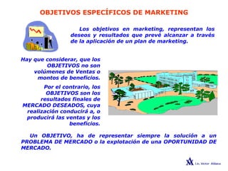 OBJETIVOS ESPECÍFICOS DE MARKETING
Los objetivos en marketing, representan los
deseos y resultados que prevé alcanzar a través
de la aplicación de un plan de marketing.
Hay que considerar, que los
OBJETIVOS no son
volúmenes de Ventas o
montos de beneficios.
Por el contrario, los
OBJETIVOS son los
resultados finales de
MERCADO DESEADOS, cuya
realización conducirá a, o
producirá las ventas y los
beneficios.
Un OBJETIVO, ha de representar siempre la solución a un
PROBLEMA DE MERCADO o la explotación de una OPORTUNIDAD DE
MERCADO.
 