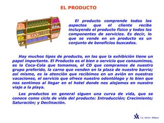 EL PRODUCTO
LAS 4 PsEl producto comprende todos los
aspectos que el cliente recibe
incluyendo el producto físico y todos los
componentes de servicios. Es decir, lo
que se vende en un producto es un
conjunto de beneficios buscados.
Hay muchos tipos de producto, en los que la exhibición tiene un
papel importante. El Producto es el bien o servicio que consumimos,
es la Coca-Cola que tomamos, el CD que compramos de nuestro
grupo preferido, la carne que venden en la plaza de nuestro barrio;
así mismo, es la atención que recibimos en un avión en nuestras
vacaciones, el servicio que ofrece nuestro odontólogo y lo bien que
nos sentimos al llegar en el hotel donde nos alojamos en nuestro
viaje a la playa.
Los productos en general siguen una curva de vida, que se
conoce como ciclo de vida del producto: Introducción; Crecimiento;
Saturación; y Declinación.
 