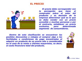 EL PRECIO
LAS 4 Ps
El precio debe corresponder con
la percepción que tiene el
comprador sobre el valor del
producto y es decisión de la
empresa determinar qué es lo que
se debe vender con un precio
accesible a muchas personas o por
el contrario, establecer un precio
exclusivo, para determinado
segmento de consumidores.
Dentro de esta clasificación se encuentran los
posibles descuentos o rebajas al comprar algo o las
facilidades o condiciones de pago encontradas al
adquirir un producto de un precio alto o considerable
en el caso de la venta a clientes mayoristas, es decir,
el costo financiero total del producto.
 