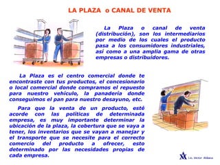 LA PLAZA o CANAL DE VENTA
LAS 4 PsLa Plaza o canal de venta
(distribución), son los intermediarios
por medio de los cuales el producto
pasa a los consumidores industriales,
así como a una amplia gama de otras
empresas o distribuidores.
La Plaza es el centro comercial donde te
encontraste con tus productos, el concesionario
o local comercial donde compramos el repuesto
para nuestro vehículo, la panadería donde
conseguimos el pan para nuestro desayuno, etc.
Para que la venta de un producto, esté
acorde con las políticas de determinada
empresa, es muy importante determinar la
ubicación de la plaza, la cobertura que se vaya a
tener, los inventarios que se vayan a manejar y
el transporte que se necesite para el correcto
comercio del producto a ofrecer, esto
determinado por las necesidades propias de
cada empresa.
 