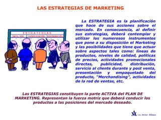LAS ESTRATEGIAS DE MARKETING
La ESTRATEGIA es la planificación
que hace de sus acciones sobre el
mercado. En consecuencia, al definir
sus estrategias, deberá contemplar y
utilizar los numerosos instrumentos
que pone a su disposición el Marketing
y las posibilidades que tiene que actuar
sobre aspectos tales como: líneas de
productos, niveles de calidad, políticas
de precios, actividades promocionales
directas, publicidad, distribución,
servicio al cliente durante y post venta,
presentación y empaquetado del
producto, “Merchandising”, actividades
de la red de ventas, etc.
Las ESTRATEGIAS constituyen la parte ACTIVA del PLAN DE
MARKETING. Representan la fuerza motriz que deberá conducir los
productos a las posiciones del mercado deseado.
 