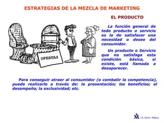 ESTRATEGIAS DE LA MEZCLA DE MARKETING
EL PRODUCTO
La función general de
todo producto o servicio
es la de satisfacer una
necesidad o deseo del
consumidor.
Un producto o Servicio
que no satisfaga esta
condición básica, si
existe, está llamada a
desaparecer.
Para conseguir atraer al consumidor (o combatir la competencia),
puede realizarlo a través de: la presentación; los beneficios; el
desempeño; la exclusividad; etc.
 
