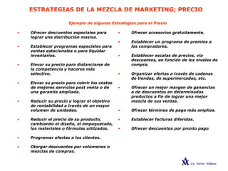 ESTRATEGIAS DE LA MEZCLA DE MARKETING; PRECIO
• Ofrecer accesorios gratuitamente.
• Establecer un programa de premios a
los compradores.
• Establecer escalas de precios, vía
descuentos, en función de los niveles de
compra.
• Organizar ofertas a través de cadenas
de tiendas, de supermercados, etc.
• Ofrecer un mejor margen de ganancias
o de descuentos en determinados
productos a fin de lograr una mejor
mezcla de sus ventas.
• Ofrecer términos de pago más amplios.
• Establecer facturas diferidas.
• Ofrecer descuentos por pronto pago
• Ofrecer descuentos especiales para
lograr una distribución masiva.
• Establecer programas especiales para
ventas estacionales o para liquidar
inventarios.
• Elevar su precio para distanciarse de
la competencia y hacerse más
selectivo.
• Elevar su precio para cubrir los costos
de mejores servicios post venta o de
una garantía ampliada.
• Reducir su precio y lograr el objetivo
de rentabilidad a través de un mayor
volumen de unidades.
• Reducir el precio de su producto,
cambiando el diseño, el empaquetado,
los materiales o fórmulas utilizados.
• Programar ofertas a los clientes.
• Otorgar descuentos por volúmenes o
mezclas de compras.
Ejemplo de algunas Estrategias para el Precio
 