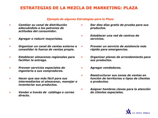 ESTRATEGIAS DE LA MEZCLA DE MARKETING: PLAZA
• Dar diez días gratis de prueba para sus
productos.
• Establecer una red de centros de
servicios.
• Proveer un servicio de asistencia más
rápido para emergencias.
• Organizar planes de arrendamiento para
sus productos.
• Agregar vendedores.
• Reestructurar sus zonas de ventas en
función de territorios o tipos de clientes
o productos.
• Asignar hombres claves para la atención
de clientes especiales.
• Cambiar su canal de distribución
adecuándolo a los patrones de
actitudes del consumidor.
• Agregar o reducir mayoristas.
• Organizar un canal de ventas externo o
consolidar la fuerza de ventas propia.
• Establecer almacenes regionales para
facilitar la entrega.
• Proveer servicios especiales de
ingeniería a sus compradores.
• Hacer que sea más fácil para sus
intermediarios el almacenar, manejar o
inventariar sus productos.
• Vender a través de catálogo o correo
directo.
Ejemplo de algunas Estrategias para la Plaza
 