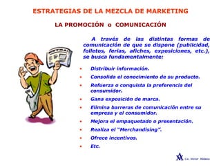 ESTRATEGIAS DE LA MEZCLA DE MARKETING
LA PROMOCIÓN o COMUNICACIÓN
A través de las distintas formas de
comunicación de que se dispone (publicidad,
folletos, ferias, afiches, exposiciones, etc.),
se busca fundamentalmente:
• Distribuir información.
• Consolida el conocimiento de su producto.
• Refuerza o conquista la preferencia del
consumidor.
• Gana exposición de marca.
• Elimina barreras de comunicación entre su
empresa y el consumidor.
• Mejora el empaquetado o presentación.
• Realiza el “Merchandising”.
• Ofrece incentivos.
• Etc.
 