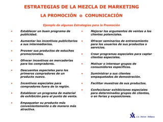 ESTRATEGIAS DE LA MEZCLA DE MARKETING
LA PROMOCIÓN o COMUNICACIÓN
• Mejorar los argumentos de ventas a los
clientes potenciales.
• Ofrecer seminarios de entrenamiento
para los usuarios de sus productos o
servicios.
• Crear programas especiales para captar
clientes especiales.
• Motivar o interesar grupos de
consumidores específicos.
• Suministrar a sus clientes
empaquetados de demostración.
• Facilitar muestras de sus productos.
• Confeccionar exhibiciones especiales
para determinados grupos de clientes,
o en ferias y exposiciones.
• Establecer un buen programa de
publicidad.
• Aumentar los incentivos publicitarios
a sus intermediarios.
• Proveer sus productos de estuches
promocionales.
• Ofrecer incentivos en mercaderías
para los compradores.
• Descuentos especiales para los
primeros compradores de un
producto nuevo.
• Incentivos especiales para
compradores fuera de la región.
• Establecer un programa de material
de exhibición para el punto de venta.
• Empaquetar su producto más
convenientemente o de manera más
atractiva.
Ejemplo de algunas Estrategias para la Promoción
 