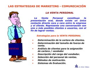 LAS ESTRATEGIAS DE MARKETING - COMUNICACIÓN
LA VENTA PERSONAL
La Venta Personal constituye la
presentación oral, donde existe un único
contacto directo cara a cara entre la empresa
y el cliente. Representa una conversación con
uno o más posibles clientes o usuarios, con el
fin de lograr ventas.
• Determinación de la cartera de clientes.
• Determinación del tamaño de fuerza de
venta.
• Análisis de clientes para la asignación
de cartera / vendedor
• Descripción del cargo del vendedor.
• Selección del personal de ventas.
• Métodos de motivación.
• Sistemas de Evaluación.
Estrategias para la VENTA PERSONAL
 