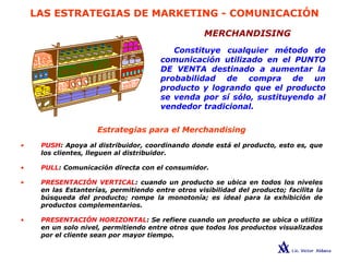 LAS ESTRATEGIAS DE MARKETING - COMUNICACIÓN
MERCHANDISING
Constituye cualquier método de
comunicación utilizado en el PUNTO
DE VENTA destinado a aumentar la
probabilidad de compra de un
producto y logrando que el producto
se venda por sí sólo, sustituyendo al
vendedor tradicional.
• PUSH: Apoya al distribuidor, coordinando donde está el producto, esto es, que
los clientes, lleguen al distribuidor.
• PULL: Comunicación directa con el consumidor.
• PRESENTACIÓN VERTICAL: cuando un producto se ubica en todos los niveles
en las Estanterías, permitiendo entre otros visibilidad del producto; facilita la
búsqueda del producto; rompe la monotonía; es ideal para la exhibición de
productos complementarios.
• PRESENTACIÓN HORIZONTAL: Se refiere cuando un producto se ubica o utiliza
en un solo nivel, permitiendo entre otros que todos los productos visualizados
por el cliente sean por mayor tiempo.
Estrategias para el Merchandising
 