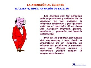 LA ATENCIÓN AL CLIENTE
EL CLIENTE, NUESTRA RAZÓN DE EXISTIR
Los clientes son las personas
más importantes y valiosas de un
negocio; es por quienes la
empresa sobrevive y por quienes
está en el mercado. Si no fuera
así, cualquier empresa, grande,
mediana o pequeña declinearía
totalmente.
Uno de los deberes principales
del empresario, como dueño o
propietario de un negocio, es
ofrecer los productos y servicios
que sus clientes buscan y
esmerarse porque tengan la
mayor satisfacción.
 