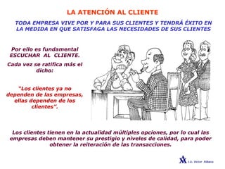 LA ATENCIÓN AL CLIENTE
TODA EMPRESA VIVE POR Y PARA SUS CLIENTES Y TENDRÁ ÉXITO EN
LA MEDIDA EN QUE SATISFAGA LAS NECESIDADES DE SUS CLIENTES
Por ello es fundamental
ESCUCHAR AL CLIENTE.
Cada vez se ratifica más el
dicho:
“Los clientes ya no
dependen de las empresas,
ellas dependen de los
clientes”.
Los clientes tienen en la actualidad múltiples opciones, por lo cual las
empresas deben mantener su prestigio y niveles de calidad, para poder
obtener la reiteración de las transacciones.
 