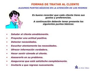 FORMAS DE TRATAR AL CLIENTE
ALGUNOS PUNTOS BÁSICOS EN LA ATENCIÓN DE LOS MISMOS
Es bueno recordar que cada cliente tiene sus
gustos y preferencias.
A continuación deberán tener presente los
siguientes puntos básicos:
• Saludar al cliente amablemente.
• Proyectar una actitud positiva.
• Detectar necesidades.
• Escuchar atentamente las necesidades.
• Ofrecer información verdadera.
• Hacer sentir cómodo al cliente.
• Asesorarlo en su problema.
• Asegurarse que está satisfecho completamente.
• Invitarle a que regrese nuevamente.
 