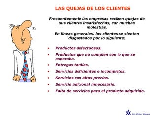LAS QUEJAS DE LOS CLIENTES
Frecuentemente las empresas reciben quejas de
sus clientes insatisfechos, con muchas
molestias.
En líneas generales, los clientes se sienten
disgustados por lo siguiente:
• Productos defectuosos.
• Productos que no cumplen con lo que se
esperaba.
• Entregas tardías.
• Servicios deficientes e incompletos.
• Servicios con altos precios.
• Servicio adicional innecesario.
• Falta de servicios para el producto adquirido.
 