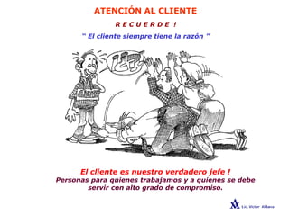 ATENCIÓN AL CLIENTE
R E C U E R D E !
“ El cliente siempre tiene la razón ”
El cliente es nuestro verdadero jefe !
Personas para quienes trabajamos y a quienes se debe
servir con alto grado de compromiso.
 