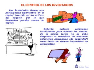EL CONTROL DE LOS INVENTARIOS
Los Inventarios tienen una
participación significativa en el
capital invertido en los activos
lo que
sumas de
del negocio, por
demandan grandes
capital.
Deberán evitarse volúmenes
insuficientes para atender las ventas,
de la misma forma no se debe
despreciar la necesidad de mantener
volúmenes adicionales (de seguridad)
como forma de atender imprevistos no
controlables.
 