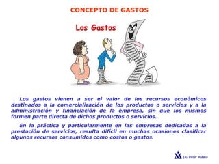 CONCEPTO DE GASTOS
Los gastos vienen a ser el valor de los recursos económicos
destinados a la comercialización de los productos o servicios y a la
administración y financiación de la empresa, sin que los mismos
formen parte directa de dichos productos o servicios.
En la práctica y particularmente en las empresas dedicadas a la
prestación de servicios, resulta difícil en muchas ocasiones clasificar
algunos recursos consumidos como costos o gastos.
 