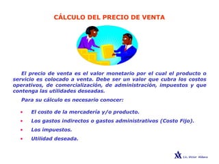 CÁLCULO DEL PRECIO DE VENTA
El precio de venta es el valor monetario por el cual el producto o
servicio es colocado a venta. Debe ser un valor que cubra los costos
operativos, de comercialización, de administración, impuestos y que
contenga las utilidades deseadas.
Para su cálculo es necesario conocer:
• El costo de la mercadería y/o producto.
• Los gastos indirectos o gastos administrativos (Costo Fijo).
• Los impuestos.
• Utilidad deseada.
 