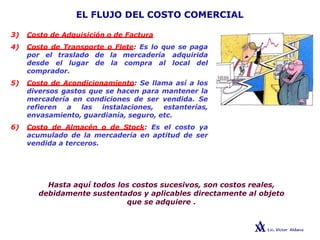 EL FLUJO DEL COSTO COMERCIAL
3) Costo de Adquisición o de Factura
4) Costo de Transporte o Flete: Es lo que se paga
por el traslado de la mercadería adquirida
desde el lugar de la compra al local del
comprador.
5) Costo de Acondicionamiento: Se llama así a los
diversos gastos que se hacen para mantener la
mercadería en condiciones de ser vendida. Se
refieren a las instalaciones, estanterías,
envasamiento, guardianía, seguro, etc.
6) Costo de Almacén o de Stock: Es el costo ya
acumulado de la mercadería en aptitud de ser
vendida a terceros.
Hasta aquí todos los costos sucesivos, son costos reales,
debidamente sustentados y aplicables directamente al objeto
que se adquiere .
 