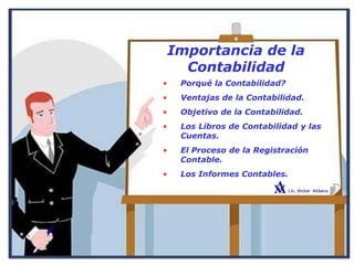 Importancia de la
Contabilidad
• Porqué la Contabilidad?
• Ventajas de la Contabilidad.
• Objetivo de la Contabilidad.
• Los Libros de Contabilidad y las
Cuentas.
• El Proceso de la Registración
Contable.
• Los Informes Contables.
 